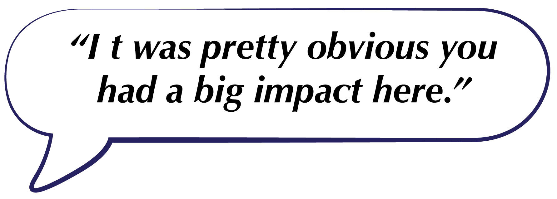 Speech bubble with the quote, “It was pretty obvious you had a big impact here.”