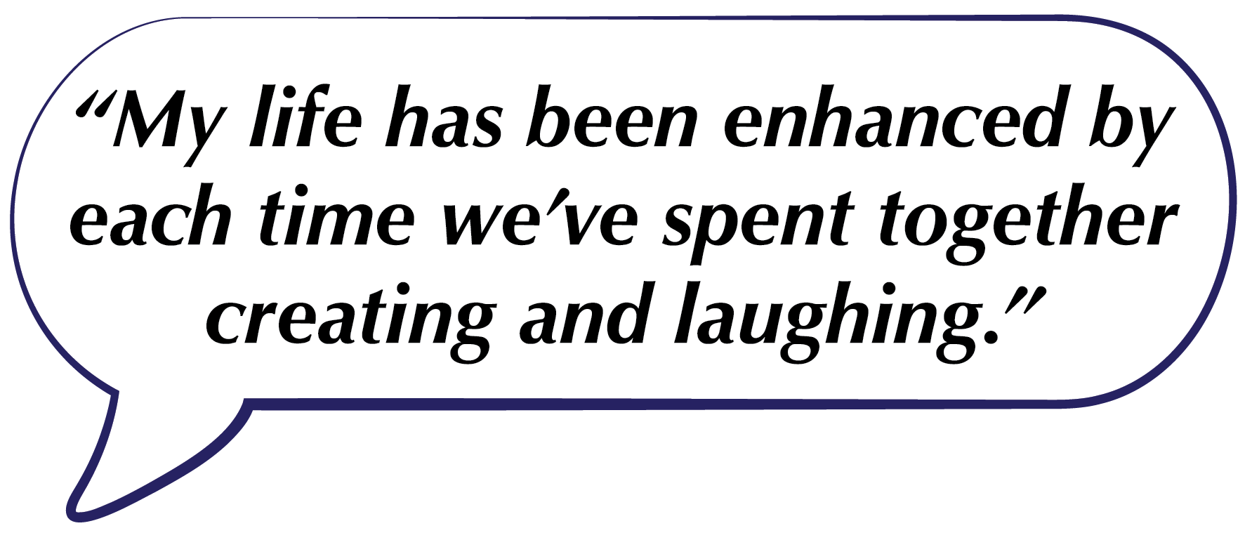Speech bubble with the quote, “My life has been enhanced by each time we've spent together creating and laughing.”